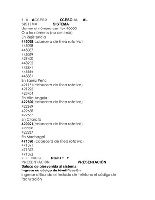 1. A1. ACCESOCCESOCCESO ALALAL
SISTEMASISTEMASISTEMA
Llamar al número centrex 90000
O a los números (no centrexs)
En Resistencia
445078(cabecera de línea rotativa)
445078
445087
445059
429400
448905
448841
448894
448881
En Sáenz Peña
421151(cabecera de línea rotativa)
421295
423404
En Villa Ángela
422690(cabecera de línea rotativa)
422689
422688
422687
En Charata
420021(cabecera de línea rotativa)
422220
422267
En Machagai
471370 (cabecera de línea rotativa)
471371
471372
471373
2. I2. INICIONICIONICIO YYY
PRESENTACIÓNPRESENTACIÓNPRESENTACIÓN
Saludo de bienvenida al sistema
Ingrese su código de identificación
Ingresar utilizando el teclado del teléfono el código de
facturación

 