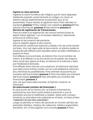 Ingrese su clave personal
Ingresar la clave numérica de 4 dígitos que le fuera asignada
Habiendo pulsado correctamente el código y la clave, el
sistema saluda explícitamente al prestador que se ha
presentado. Propo-niendo el siguiente menú Para atender un
paciente presione 1 Para validar una cobertura presione 2 Para
solicitar información presione 3 Para terminar presione 9
Servicio de registración de Transacciones
Para acceder a la registración de nuevas transacciones se
debió haber digitado 1 en el teclado telefónico. Solicitando
entonces el sistema que:
Ingrese el documento del paciente
Aquí se deberá digitar el documento
del paciente, prestando especial cuidado a fin de evitar errores
de tipeo. Una vez ingre-sado el documento, el sistema realiza la
búsqueda del afiliado para aquellas obras sociales habilitadas a
operar en línea.
Si el afiliado es encontrado, el sistema infor-ma el nombre de
mismo. Si el afiliado no se encuentra en el padrón de ninguna
obra social que opera en línea, el sistema se lo indicará y dará
por finalizada la llamada.
Si el afiliado tiene más de una cobertura, el sistema le solicitará
que seleccione el finan-ciador con el cual realizará la atención,
enu-merando las posibilidades: Para atender al paciente por
(nombre del financiador) presione 1 Para atenderlo por (nombre
del financiador) presione 2 Para atenderlo por (nombre del
financiador) presione 3
Una vez que haya seleccionado, la Opción correcta, le
informará :
Ha seleccionado (nombre del financiador )
En este punto de la interacción, el sistema informará las
prestaciones que tiene autori-zadas el paciente y que el
prestador estuvie-re habilitado a realizar. Sobre este comportamiento se ahondará más adelante en el texto, al tratar el ítem
“realización de estu-dios autorizados”.
Luego se plantea un menú de opciones en función del tipo de
prestador (Médico, Médico de cabecera, Médico especialista,
Sanatorio, etc.) Para registrar una consulta presione 1 Para

 