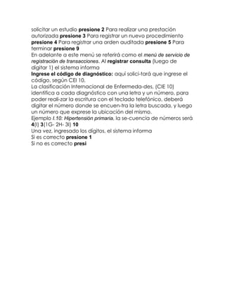 solicitar un estudio presione 2 Para realizar una prestación
autorizada presione 3 Para registrar un nuevo procedimiento
presione 4 Para registrar una orden auditada presione 5 Para
terminar presione 9
En adelante a este menú se referirá como el menú de servicio de
registración de transacciones. Al registrar consulta (luego de
digitar 1) el sistema informa
Ingrese el código de diagnóstico: aquí solici-tará que ingrese el
código, según CEI 10.
La clasificación Internacional de Enfermeda-des, (CIE 10)
identifica a cada diagnóstico con una letra y un número, para
poder reali-zar la escritura con el teclado telefónico, deberá
digitar el número donde se encuen-tra la letra buscada, y luego
un número que exprese la ubicación del mismo.
Ejemplo I.10: Hipertensión primaria, la se-cuencia de números será
4(I) 3(1G- 2H- 3I) 10
Una vez, ingresado los dígitos, el sistema informa
Si es correcto presione 1
Si no es correcto presi

 