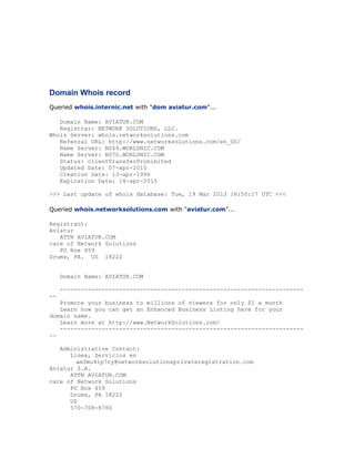 Domain Whois record
Queried whois.internic.net with "dom aviatur.com"...
Domain Name: AVIATUR.COM
Registrar: NETWORK SOLUTIONS, LLC.
Whois Server: whois.networksolutions.com
Referral URL: http://www.networksolutions.com/en_US/
Name Server: NS69.WORLDNIC.COM
Name Server: NS70.WORLDNIC.COM
Status: clientTransferProhibited
Updated Date: 07-apr-2010
Creation Date: 13-apr-1996
Expiration Date: 14-apr-2015
>>> Last update of whois database: Tue, 19 Mar 2013 16:50:17 UTC <<<
Queried whois.networksolutions.com with "aviatur.com"...
Registrant:
Aviatur
ATTN AVIATUR.COM
care of Network Solutions
PO Box 459
Drums, PA. US 18222
Domain Name: AVIATUR.COM
----------------------------------------------------------------------Promote your business to millions of viewers for only $1 a month
Learn how you can get an Enhanced Business Listing here for your
domain name.
Learn more at http://www.NetworkSolutions.com/
----------------------------------------------------------------------Administrative Contact:
Linea, Servicios en
am3mu4tp7ry@networksolutionsprivateregistration.com
Aviatur S.A.
ATTN AVIATUR.COM
care of Network Solutions
PO Box 459
Drums, PA 18222
US
570-708-8780

 
