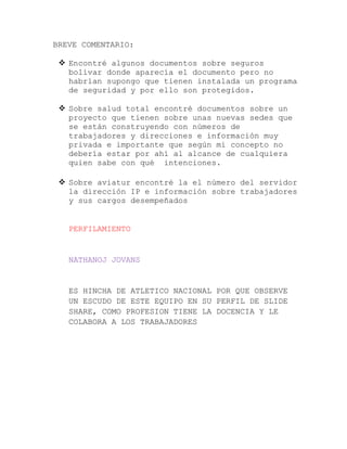 BREVE COMENTARIO:
 Encontré algunos documentos sobre seguros
bolívar donde aparecía el documento pero no
habrían supongo que tienen instalada un programa
de seguridad y por ello son protegidos.
 Sobre salud total encontré documentos sobre un
proyecto que tienen sobre unas nuevas sedes que
se están construyendo con números de
trabajadores y direcciones e información muy
privada e importante que según mi concepto no
debería estar por ahí al alcance de cualquiera
quien sabe con qué intenciones.
 Sobre aviatur encontré la el número del servidor
la dirección IP e información sobre trabajadores
y sus cargos desempeñados

PERFILAMIENTO

NATHANOJ JOVANS

ES HINCHA DE ATLETICO NACIONAL POR QUE OBSERVE
UN ESCUDO DE ESTE EQUIPO EN SU PERFIL DE SLIDE
SHARE, COMO PROFESION TIENE LA DOCENCIA Y LE
COLABORA A LOS TRABAJADORES

 