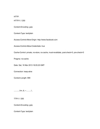 HTTP:
HTTP/1.1 200

Content-Encoding: gzip

Content-Type: text/plain

Access-Control-Allow-Origin: http://www.facebook.com

Access-Control-Allow-Credentials: true

Cache-Control: private, no-store, no-cache, must-revalidate, post-check=0, pre-check=0

Pragma: no-cache

Date: Sat, 16 Mar 2013 18:05:25 GMT

Connection: keep-alive

Content-Length: 999

...........Vm..8..~..........!..

TTP/1.1 200

Content-Encoding: gzip

Content-Type: text/plain

 