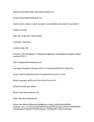 Access-Control-Allow-Origin: http://www.facebook.com

Access-Control-Allow-Credentials: true

Cache-Control: private, no-store, no-cache, must-revalidate, post-check=0, pre-check=0

Pragma: no-cache

Date: Sat, 16 Mar 2013 18:49:04 GMT

Connection: keep-alive

Content-Length: 487

hannel=p_1341142108&seq=1727&partition=6&clientid=73e23ada&cb=hf1h&idle=14&stat
e=active HTTP/1.1

Host: 0-staging.channel.facebook.com

User-Agent: Mozilla/5.0 (Windows NT 5.1; rv:18.0) Gecko/20100101 Firefox/18.0

Accept: text/html,application/xhtml+xml,application/xml;q=0.9,*/*;q=0.8

Accept-Language: es-ES,es;q=0.8,en-US;q=0.5,en;q=0.3

Accept-Encoding: gzip, deflate

Referer: http://www.facebook.com/

Origin: http://www.facebook.com

Cookie: datr=lN0nUfr3ZRsfLkwC2BnM6hmg; lu=Rgng_irZxjfYEodjxZn8R69A;
campaign_click_url=%2Fcampaign%2Flanding.php%3Fcampaign_id%3D2116879955304
23%26creative%3D28247742232%26extra_1%3D3ee7861c-6a3c-be28-2bd0-

 