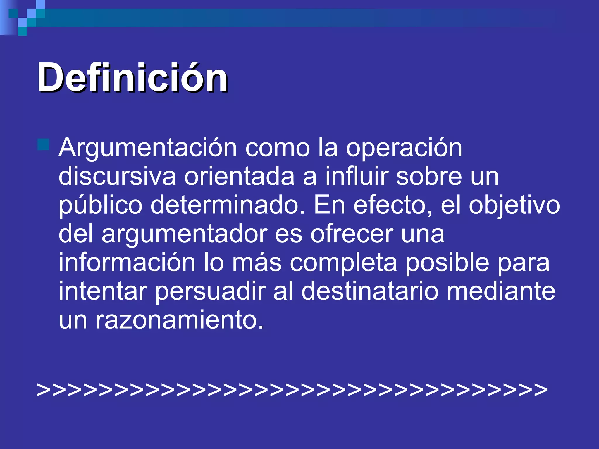 DefiniciónDefinición
 Argumentación como la operación
discursiva orientada a influir sobre un
público determinado. En efecto, el objetivo
del argumentador es ofrecer una
información lo más completa posible para
intentar persuadir al destinatario mediante
un razonamiento.
>>>>>>>>>>>>>>>>>>>>>>>>>>>>>>>>>
 