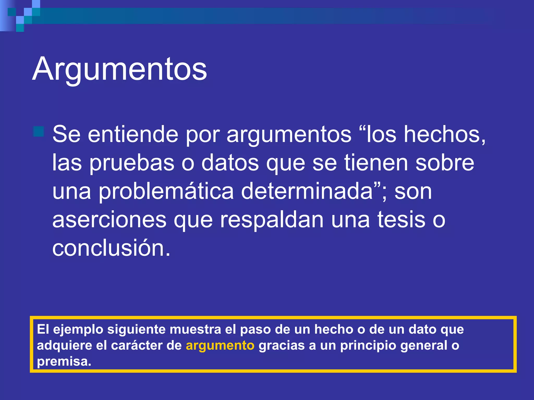 Argumentos
 Se entiende por argumentos “los hechos,
las pruebas o datos que se tienen sobre
una problemática determinada”; son
aserciones que respaldan una tesis o
conclusión.
El ejemplo siguiente muestra el paso de un hecho o de un dato que
adquiere el carácter de argumento gracias a un principio general o
premisa.
 