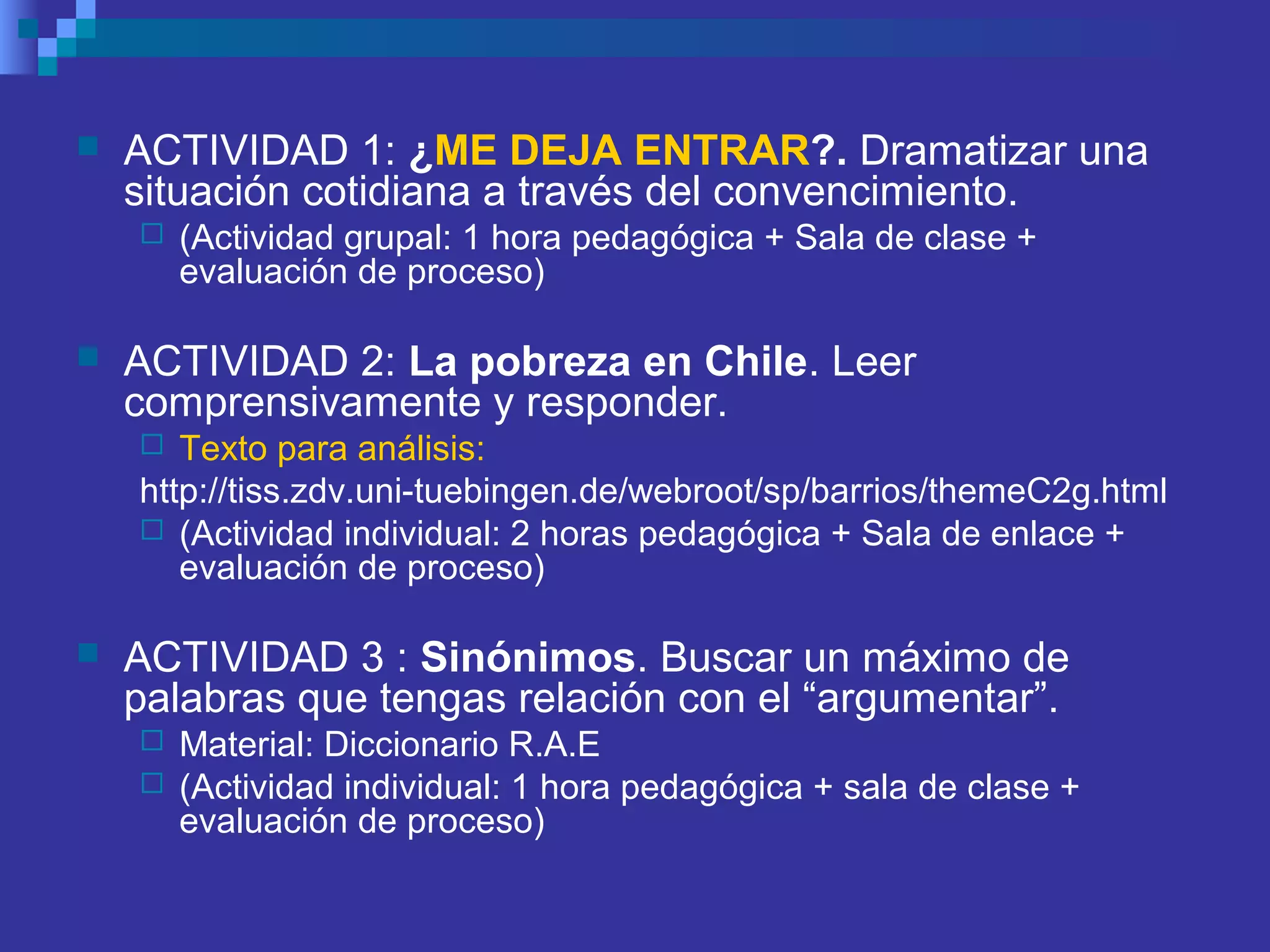  ACTIVIDAD 1: ¿ME DEJA ENTRAR?. Dramatizar una
situación cotidiana a través del convencimiento.
 (Actividad grupal: 1 hora pedagógica + Sala de clase +
evaluación de proceso)
 ACTIVIDAD 2: La pobreza en Chile. Leer
comprensivamente y responder.
 Texto para análisis:
http://tiss.zdv.uni-tuebingen.de/webroot/sp/barrios/themeC2g.html
 (Actividad individual: 2 horas pedagógica + Sala de enlace +
evaluación de proceso)
 ACTIVIDAD 3 : Sinónimos. Buscar un máximo de
palabras que tengas relación con el “argumentar”.
 Material: Diccionario R.A.E
 (Actividad individual: 1 hora pedagógica + sala de clase +
evaluación de proceso)
 