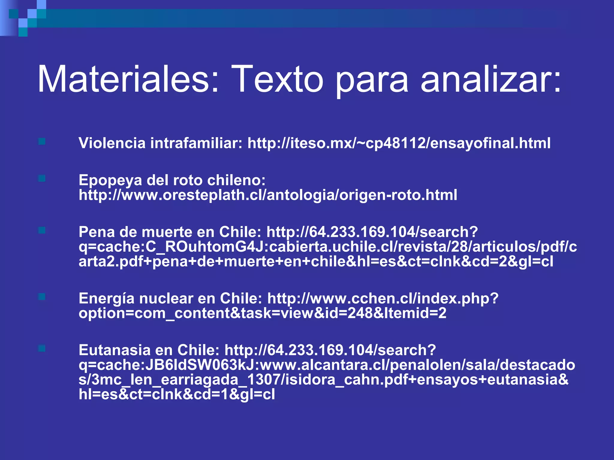 Materiales: Texto para analizar:
 Violencia intrafamiliar: http://iteso.mx/~cp48112/ensayofinal.html
 Epopeya del roto chileno:
http://www.oresteplath.cl/antologia/origen-roto.html
 Pena de muerte en Chile: http://64.233.169.104/search?
q=cache:C_ROuhtomG4J:cabierta.uchile.cl/revista/28/articulos/pdf/c
arta2.pdf+pena+de+muerte+en+chile&hl=es&ct=clnk&cd=2&gl=cl
 Energía nuclear en Chile: http://www.cchen.cl/index.php?
option=com_content&task=view&id=248&Itemid=2
 Eutanasia en Chile: http://64.233.169.104/search?
q=cache:JB6IdSW063kJ:www.alcantara.cl/penalolen/sala/destacado
s/3mc_len_earriagada_1307/isidora_cahn.pdf+ensayos+eutanasia&
hl=es&ct=clnk&cd=1&gl=cl
 