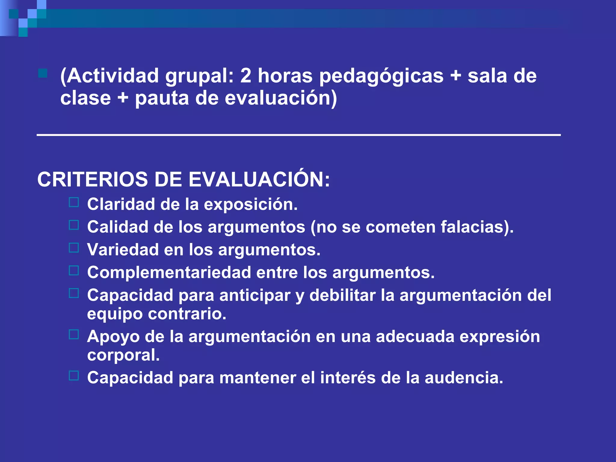  (Actividad grupal: 2 horas pedagógicas + sala de
clase + pauta de evaluación)
______________________________________________
CRITERIOS DE EVALUACIÓN:
 Claridad de la exposición.
 Calidad de los argumentos (no se cometen falacias).
 Variedad en los argumentos.
 Complementariedad entre los argumentos.
 Capacidad para anticipar y debilitar la argumentación del
equipo contrario.
 Apoyo de la argumentación en una adecuada expresión
corporal.
 Capacidad para mantener el interés de la audencia.
 
