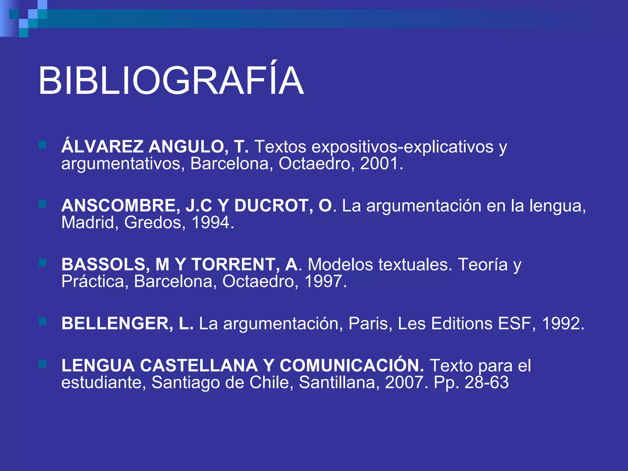 BIBLIOGRAFÍA
 ÁLVAREZ ANGULO, T. Textos expositivos-explicativos y
argumentativos, Barcelona, Octaedro, 2001.
 ANSCOMBRE, J.C Y DUCROT, O. La argumentación en la lengua,
Madrid, Gredos, 1994.
 BASSOLS, M Y TORRENT, A. Modelos textuales. Teoría y
Práctica, Barcelona, Octaedro, 1997.
 BELLENGER, L. La argumentación, Paris, Les Editions ESF, 1992.
 LENGUA CASTELLANA Y COMUNICACIÓN. Texto para el
estudiante, Santiago de Chile, Santillana, 2007. Pp. 28-63
 