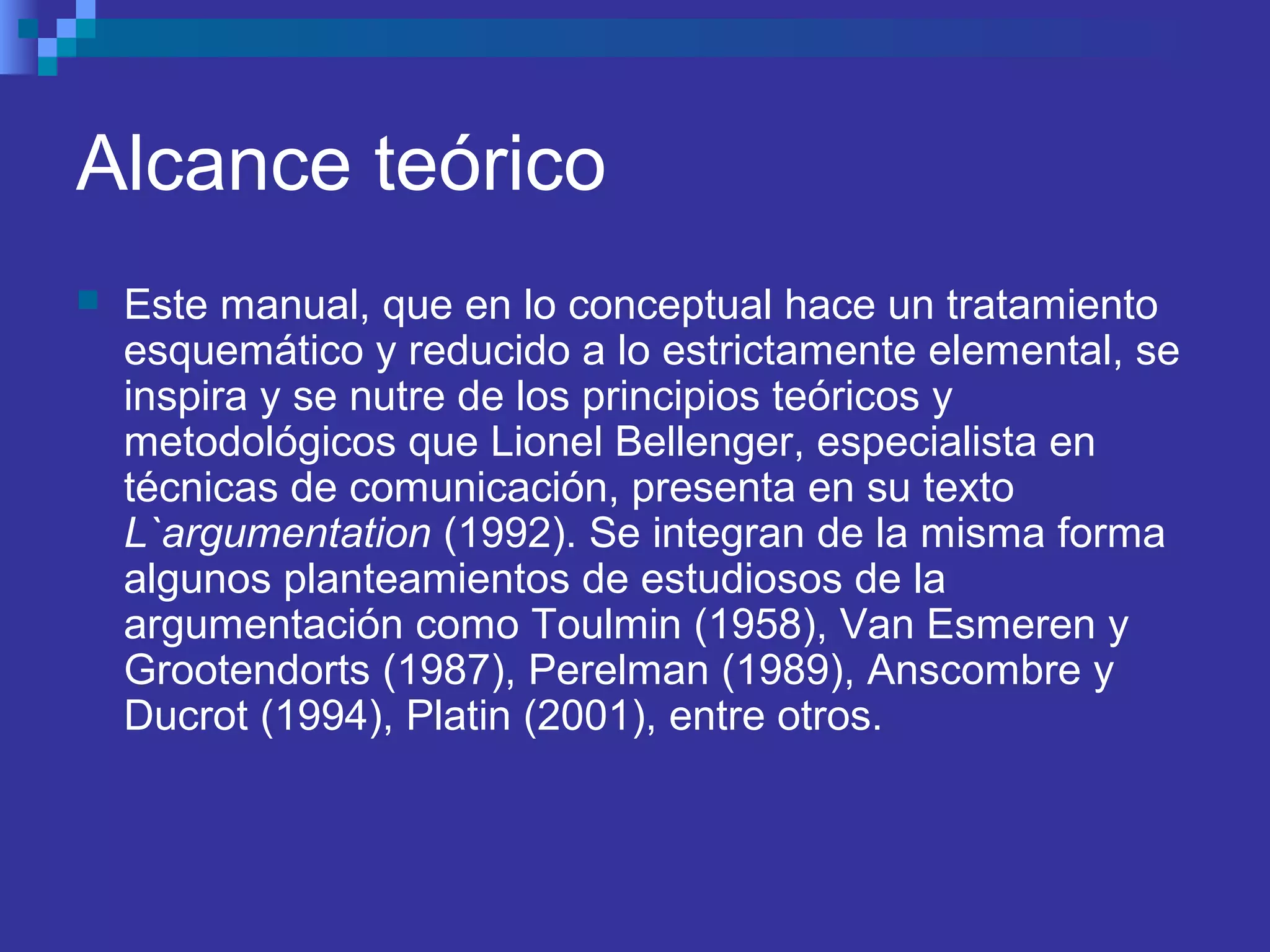 Alcance teórico
 Este manual, que en lo conceptual hace un tratamiento
esquemático y reducido a lo estrictamente elemental, se
inspira y se nutre de los principios teóricos y
metodológicos que Lionel Bellenger, especialista en
técnicas de comunicación, presenta en su texto
L`argumentation (1992). Se integran de la misma forma
algunos planteamientos de estudiosos de la
argumentación como Toulmin (1958), Van Esmeren y
Grootendorts (1987), Perelman (1989), Anscombre y
Ducrot (1994), Platin (2001), entre otros.
 