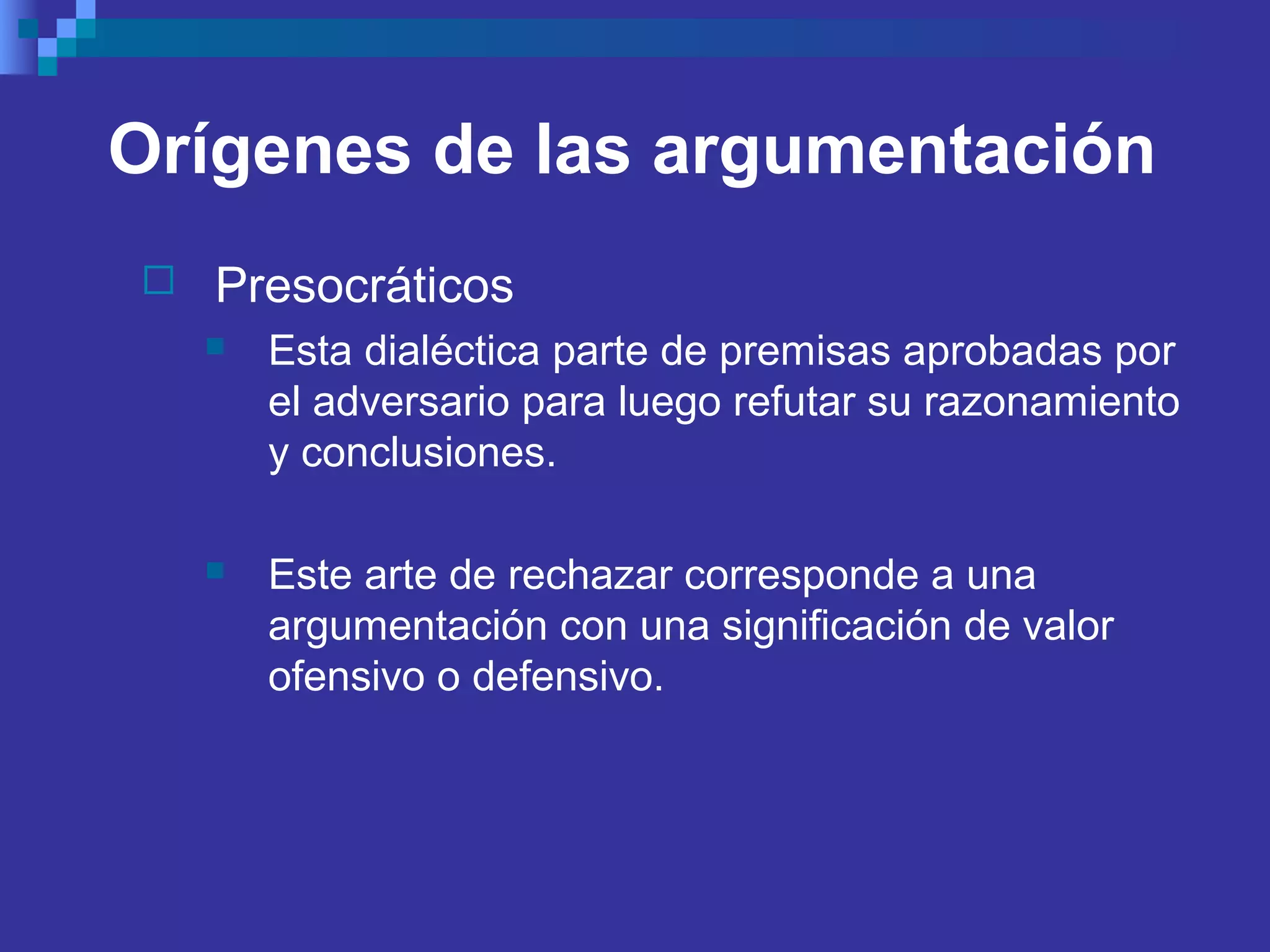 Orígenes de las argumentación
 Presocráticos
 Esta dialéctica parte de premisas aprobadas por
el adversario para luego refutar su razonamiento
y conclusiones.
 Este arte de rechazar corresponde a una
argumentación con una significación de valor
ofensivo o defensivo.
 