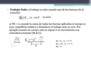 • Trabajo Nulo: el trabajo es nulo cuando uno de los factores de la
ecuación:
es cero:
a) FR = 0, cuando la suma de todas las fuerzas aplicadas al cuerpo es
cero, (equilibrio estático o dinámico) el trabajo neto es cero. Por
ejemplo cuando un cuerpo está en reposo o en movimiento con
velocidad constante (M.R.U).
 