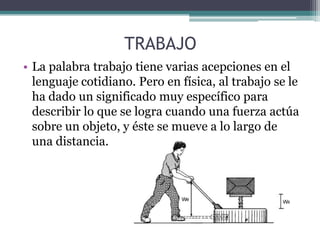 TRABAJO
• La palabra trabajo tiene varias acepciones en el
lenguaje cotidiano. Pero en física, al trabajo se le
ha dado un significado muy específico para
describir lo que se logra cuando una fuerza actúa
sobre un objeto, y éste se mueve a lo largo de
una distancia.
 