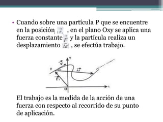 • Cuando sobre una partícula P que se encuentre
en la posición , en el plano Oxy se aplica una
fuerza constante y la partícula realiza un
desplazamiento , se efectúa trabajo.
El trabajo es la medida de la acción de una
fuerza con respecto al recorrido de su punto
de aplicación.
 