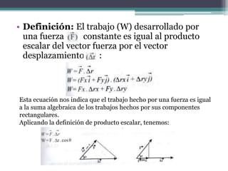• Definición: El trabajo (W) desarrollado por
una fuerza constante es igual al producto
escalar del vector fuerza por el vector
desplazamiento :
Esta ecuación nos indica que el trabajo hecho por una fuerza es igual
a la suma algebraica de los trabajos hechos por sus componentes
rectangulares.
Aplicando la definición de producto escalar, tenemos:
 