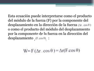 Esta ecuación puede interpretarse como el producto
del módulo de la fuerza (F) por la componente del
desplazamiento en la dirección de la fuerza
o como el producto del módulo del desplazamiento
por la componente de la fuerza en la dirección del
desplazamiento :
 
