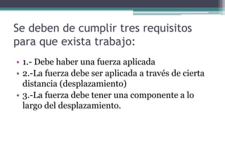 Se deben de cumplir tres requisitos
para que exista trabajo:
• 1.- Debe haber una fuerza aplicada
• 2.-La fuerza debe ser aplicada a través de cierta
distancia (desplazamiento)
• 3.-La fuerza debe tener una componente a lo
largo del desplazamiento.
 