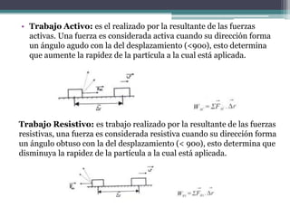 • Trabajo Activo: es el realizado por la resultante de las fuerzas
activas. Una fuerza es considerada activa cuando su dirección forma
un ángulo agudo con la del desplazamiento (<90o), esto determina
que aumente la rapidez de la partícula a la cual está aplicada.
Trabajo Resistivo: es trabajo realizado por la resultante de las fuerzas
resistivas, una fuerza es considerada resistiva cuando su dirección forma
un ángulo obtuso con la del desplazamiento (< 90o), esto determina que
disminuya la rapidez de la partícula a la cual está aplicada.
 
