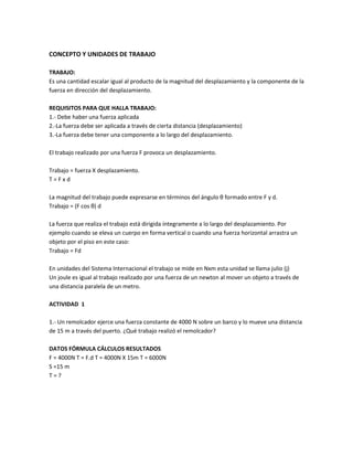 CONCEPTO Y UNIDADES DE TRABAJO
TRABAJO:
Es una cantidad escalar igual al producto de la magnitud del desplazamiento y la componente de la
fuerza en dirección del desplazamiento.
REQUISITOS PARA QUE HALLA TRABAJO:
1.- Debe haber una fuerza aplicada
2.-La fuerza debe ser aplicada a través de cierta distancia (desplazamiento)
3.-La fuerza debe tener una componente a lo largo del desplazamiento.
El trabajo realizado por una fuerza F provoca un desplazamiento.
Trabajo = fuerza X desplazamiento.
T = F x d
La magnitud del trabajo puede expresarse en términos del ángulo θ formado entre F y d.
Trabajo = (F cos θ) d
La fuerza que realiza el trabajo está dirigida íntegramente a lo largo del desplazamiento. Por
ejemplo cuando se eleva un cuerpo en forma vertical o cuando una fuerza horizontal arrastra un
objeto por el piso en este caso:
Trabajo = Fd
En unidades del Sistema Internacional el trabajo se mide en Nxm esta unidad se llama julio (j)
Un joule es igual al trabajo realizado por una fuerza de un newton al mover un objeto a través de
una distancia paralela de un metro.
ACTIVIDAD 1
1.- Un remolcador ejerce una fuerza constante de 4000 N sobre un barco y lo mueve una distancia
de 15 m a través del puerto. ¿Qué trabajo realizó el remolcador?
DATOS FÓRMULA CÁLCULOS RESULTADOS
F = 4000N T = F.d T = 4000N X 15m T = 6000N
S =15 m
T = ?
 