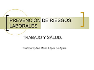 PREVENCIÓN DE RIESGOS
LABORALES
TRABAJO Y SALUD.
Profesora; Ana María López de Ayala.
 
