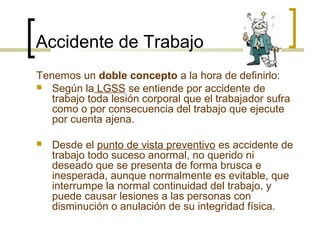 Accidente de Trabajo
Tenemos un doble concepto a la hora de definirlo:
 Según la LGSS se entiende por accidente de
trabaj...