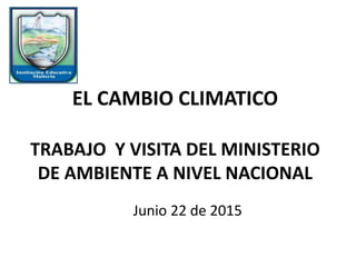 EL CAMBIO CLIMATICO
TRABAJO Y VISITA DEL MINISTERIO
DE AMBIENTE A NIVEL NACIONAL
Junio 22 de 2015
 