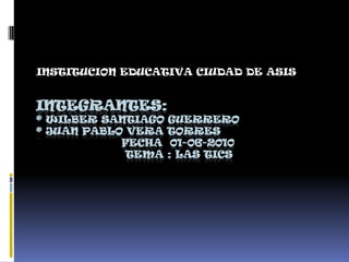 INSTITUCION EDUCATIVA CIUDAD DE ASIS  INTEGRANTES: * WILBER SANTIAGO GUERRERO* juan pablo vera torres                      Fecha  01-06-2010                        Tema : Las Tics    