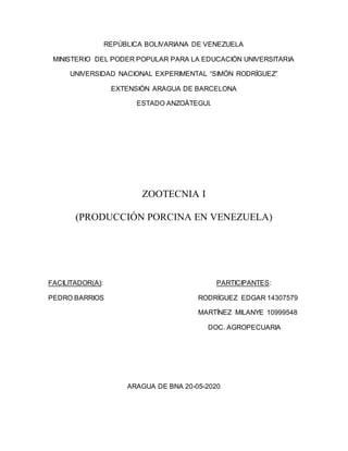 REPÚBLICA BOLIVARIANA DE VENEZUELA
MINISTERIO DEL PODER POPULAR PARA LA EDUCACIÓN UNIVERSITARIA
UNIVERSIDAD NACIONAL EXPERIMENTAL “SIMÓN RODRÍGUEZ”
EXTENSIÓN ARAGUA DE BARCELONA
ESTADO ANZOÁTEGUI.
ZOOTECNIA I
(PRODUCCIÓN PORCINA EN VENEZUELA)
FACILITADOR(A): PARTICIPANTES:
PEDRO BARRIOS RODRÍGUEZ EDGAR 14307579
MARTÍNEZ MILANYE 10999548
DOC. AGROPECUARIA
ARAGUA DE BNA 20-05-2020
 