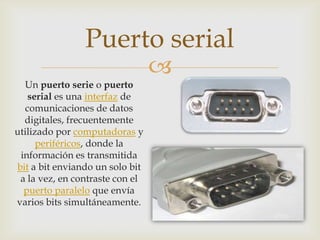 Puerto serial
                                 
  Un puerto serie o puerto
   serial es una interfaz de
  comunicaciones de datos
  digitales, frecuentemente
utilizado por computadoras y
      periféricos, donde la
 información es transmitida
bit a bit enviando un solo bit
 a la vez, en contraste con el
  puerto paralelo que envía
varios bits simultáneamente.
 