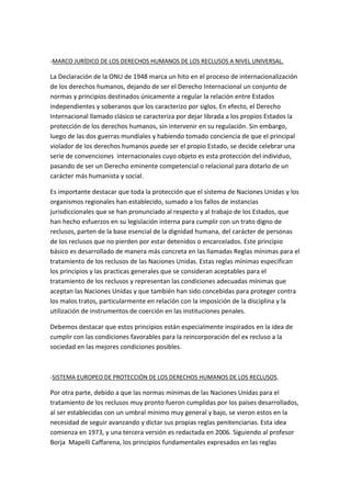 -MARCO JURÍDICO DE LOS DERECHOS HUMANOS DE LOS RECLUSOS A NIVEL UNIVERSAL. 
La Declaración de la ONU de 1948 marca un hito en el proceso de internacionalización 
de los derechos humanos, dejando de ser el Derecho Internacional un conjunto de 
normas y principios destinados únicamente a regular la relación entre Estados 
independientes y soberanos que los caracterizo por siglos. En efecto, el Derecho 
Internacional llamado clásico se caracteriza por dejar librada a los propios Estados la 
protección de los derechos humanos, sin intervenir en su regulación. Sin embargo, 
luego de las dos guerras mundiales y habiendo tomado conciencia de que el principal 
violador de los derechos humanos puede ser el propio Estado, se decide celebrar una 
serie de convenciones internacionales cuyo objeto es esta protección del individuo, 
pasando de ser un Derecho eminente competencial o relacional para dotarlo de un 
carácter más humanista y social. 
Es importante destacar que toda la protección que el sistema de Naciones Unidas y los 
organismos regionales han establecido, sumado a los fallos de instancias 
jurisdiccionales que se han pronunciado al respecto y al trabajo de los Estados, que 
han hecho esfuerzos en su legislación interna para cumplir con un trato digno de 
reclusos, parten de la base esencial de la dignidad humana, del carácter de personas 
de los reclusos que no pierden por estar detenidos o encarcelados. Este principio 
básico es desarrollado de manera más concreta en las llamadas Reglas mínimas para el 
tratamiento de los reclusos de las Naciones Unidas. Estas reglas mínimas especifican 
los principios y las practicas generales que se consideran aceptables para el 
tratamiento de los reclusos y representan las condiciones adecuadas mínimas que 
aceptan las Naciones Unidas y que también han sido concebidas para proteger contra 
los malos tratos, particularmente en relación con la imposición de la disciplina y la 
utilización de instrumentos de coerción en las instituciones penales. 
Debemos destacar que estos principios están especialmente inspirados en la idea de 
cumplir con las condiciones favorables para la reincorporación del ex recluso a la 
sociedad en las mejores condiciones posibles. 
-SISTEMA EUROPEO DE PROTECCIÓN DE LOS DERECHOS HUMANOS DE LOS RECLUSOS. 
Por otra parte, debido a que las normas mínimas de las Naciones Unidas para el 
tratamiento de los reclusos muy pronto fueron cumplidas por los países desarrollados, 
al ser establecidas con un umbral mínimo muy general y bajo, se vieron estos en la 
necesidad de seguir avanzando y dictar sus propias reglas penitenciarias. Esta idea 
comienza en 1973, y una tercera versión es redactada en 2006. Siguiendo al profesor 
Borja Mapelli Caffarena, los principios fundamentales expresados en las reglas 
 