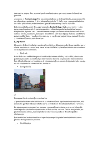 desconecta, ningun dato personalqueda en el sistema en que conectamosel dispositivo
portable.
Ahoraqué es PortableApps? Es una comunidad que se dedica al diseño, uso y promoción
de aplicacionesportables. El sitio fué creado por John T. Haller, que a su vezes diseñador
de varias aplicacionesportablescomo OpenOffice Portable y FIrefox Portable.
Esta comunidad permite descargar una suite, PortableApps Suite, que incluye varios
programas de primer nivel, que nos permiten realizar tareas diarias de oficina, hogar o
simplemente jugar un rato. La suite contiene navegador, cliente de correo electrónico, una
suite de oficina, calendario, mensajero instantáneo, antivirus, el juego Sudoku, un utilitario
para respaldar datos y muchos otrosmás que se pueden agregar en forma manual. Existen
3 versionesdiferentespara descargar:
7_R4 House
El nombre de la viviendahace alusión a los objetivosdel proyecto. R4House significaque el
diseño ha tenido en cuenta las 4 R's de la sostenibilidad y que deben convertirse ensímbolo
de la arquitecturasostenible.
 Reciclaje
Parte de la casa está hecha aprovechando materialesrecicladosy reciclables, obtenidosa
partir de productosexistentes. Las empresas que elaboran los productosmás sostenibles
han sido elegidas para el suministro de estos materiales. A su vez, dichos materiales pueden
ser recicladostantas vecescomo sea necesario.
 Recuperación
Recuperaciónde contenedoresportuarios
Algunos de los materiales utilizados en la construcción de R4House son recuperados, son
materiales que han sido descartadospor la sociedad, son desechosindustriales y urbanos.
En algunos casos estosdesechos han sido recuperadosatravésde un proceso industrial,
nuevosproductoscreadosusando material descartable, en otros, fueron recuperadospor
profesionaleso artistas, nuevosproductoselaboradosa partir de desechospor los
diseñadores
Este aspecto de la construcción, enlugar de ser negativo para el medio ambiente, es un
proceso de regeneraciónpositiva.
 Reutilización
 