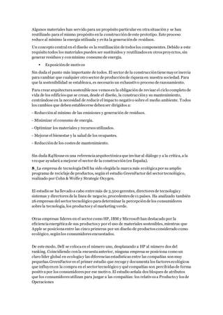 Algunos materiales han servido para un propósito particular en otrasituación y se han
reutilizado para el mismo propósito en la construcciónde este prototipo. Este proceso
reduce al mínimo la energía utilizada y evita la generaciónde residuos.
Un concepto centralen el diseño es la reutilización de todoslos componentes. Debido a este
requisito todos los materiales pueden ser sustituidos y reutilizadosen otrosproyectos, sin
generar residuos y conmínimo consumo de energía.
 Exposiciónde motivos
Sin duda el punto más importante de todos. El sector de la construccióntiene mayor inercia
para cambiar que cualquier otro sector de producciónde riqueza en nuestra sociedad. Para
que la sostenibilidad se establezca, es necesario un exhaustivo proceso de razonamiento.
Para crear arquitecturasostenible nos vemosen la obligación de revisar el ciclo completo de
vida de los edificiosque se crean, desde el diseño, la construccióny su mantenimiento,
centrándose en la necesidad de reducir el impacto negativo sobre el medio ambiente. Todos
los cambios que deben establecerse debenser dirigidos a:
- Reducciónal mínimo de las emisiones y generación de residuos.
- Minimizar el consumo de energía.
- Optimizar los materiales y recursosutilizados.
- Mejorar el bienestar y la salud de los ocupantes.
- Reducciónde los costesde mantenimiento.
Sin duda R4House es una referenciaarquitectónicaque invitar al diálogo y a la crítica, a la
vezque ayudará a mejorar el sector de la construcción(en España).
8_La empresa de tecnologíaDell ha sido elegida la marca más ecológicapor su amplio
programa de reciclaje de productos, según el estudio GreenFactor del sector tecnológico,
realizado por Cohn & Wolfe y Strategic Oxygen.
El estudio se ha llevado a cabo entre más de 3.500 gerentes, directoresde tecnologíay
sistemas y directoresde la línea de negocio, procedentesde 11 países. Ha analizado también
26 empresas del sector tecnológico paradeterminar la percepciónde los consumidores
sobre la tecnología, los productosy el marketing verde.
Otras empresas líderes en el sector como HP, IBM y Microsoft han destacado por la
eficienciaenergéticade sus productosy por el uso de materiales sostenibles, mientras que
Apple se posicionaentre las cinco primeras por un diseño de productosconsiderado como
ecológico, segúnlos consumidoresencuestados.
De este modo, Dell se colocaen el número uno, desplazando a HP al número dos del
ranking. Coincidiendo conla encuestaanterior, ninguna empresa se posiciona como un
claro líder global en ecologíay las diferenciasestadísticas entre las compañías son muy
pequeñas.GreenFactor es el primer estudio que recoge y documenta los factoresecológicos
que influyenen la compra en el sector tecnológico y qué compañías son percibidasde forma
positivapor los consumidorespor ese motivo. El estudio señala dos bloques de atributos
que los consumidoresutilizan para juzgar a las compañías: los relativosa Producto y losde
Operaciones
 