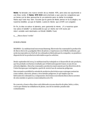 Nokia ha lanzado una nueva versión de su modelo N79, pero esta vez apuntando a
una línea verde. El Nokia N79 ECO está orientado a que uses los cargadores que
ya tienes con la idea aprovechar lo ya existente para no dañar la ecología.
Hasta aquí todo muy bien. Sucede que la gente de Nokia piensa en la ec ología y no
nuestros bolsillos ya que el modelo cuesta lo mismo que el N79 con cargador.
En fin, la idea es salvar el planeta, pero gastando lo mismo. ¿Y a nosotros quien
nos salva el bolsillo? Lo destacable es que un monto de 4.44 euros por
móvil vendido será destinado a al World Wildlife Fund.
9___Discos duros 'verdes'
EUROPA PRESS
MADRID.- La multinacional surcoreanaSamsung Electronicsha comenzado la producción
de discos duros de 3,5 pulgadas libres de plomo y respetuososconel Medio Ambiente, que
serán incorporadosen el 65% de los ordenadoresfabricadospor la compañía y se pondrán a
disposición de los productoresinformáticosque los soliciten.
Desde septiembre del 2003, la multinacional ha trabajado en el desarrollo de este producto,
que fue probado con buenosresultados por el fabricante japonés Canon en uno de sus
artículosdigitales. Ahora ha comenzado a producirse masivamente por las directricesde la
Unión Europea que restringirán a partir de 2006el uso de sustancias peligrosas.
Esta normativa prohibirála entrada de productoselectrónicosque contengan sustancias
como cadmio, mercurio, plomo y otrosmetales peligrosos, lo que implica que los
fabricantesde ordenadoresy componentes electrónicosnecesitarándiscosduroscarentes
de estos metales si quieren comercializarlosenla UE.
En concreto, elnuevo disco duro está elaborado conuna aleación de plata, latón y cobre,
con lo que elimina las soldaduras de plomo, uno de los metales pesadosmás
contaminantes.
 