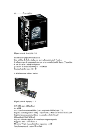 10_____. Procesador:
El precio es de $1,159.89U.S.
Intel Core i7 965 Extreme Edition
Con 5.5 Ghz de Velocidady con un rendimiennto de 8 Nucleos
8 subprocesosde procesamiento con la tecnologíaIntel® Hyper-Threading
8 MB de caché Intel®inteligente
3 canales de memoria DDR3 de 1066MHz
Trabajabajo formato full HD
2. Motherboardo PlacaMadre:
El precio es de $364.93 U.S.
6 DIMMs para DDR3 RAM
2 o 3 SLI
100% condensadoressólidos. (Para mayor estabilidad bajo OC)
Soportahasta 12 puertosUSB y 10 puertos SATA II, uno de ellos es e-SATA
Soportala nueva generaciónde procesadoresIntelCorei7
Chipset Intel X58/ICH10R
Soportamás de 6.4 gigas de transferenciaspor segundo
SupportsIntel Turbo Mode ™
Memoria Triple channel conbus superior a 12 GB
Amplio margen de controlde voltaje
 