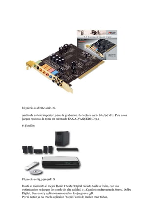 El precio es de $60.00 U.S.
Audio de calidad superior, como la grabacióny la lecturaen 24 bits/96kHz. Para unos
juegos realistas, la toma en cuenta de EAX ADVANCEDHD 3.0
6. Sonido:
El precio es $3,399.99U.S.
Hasta el momento el mejor Home Theater Digital creado hasta la fecha, conuna
optimizacion en juegos de sonido de alta calidad. 7.1 Canales confrecuenciaStereo, Dolby
Digital, Surround y aplicaion en escuchar los juegos en 3D.
Por si notan yano trae la aplicaion "Mono" como lo suelen traer todos.
 
