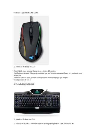 7. Mouse Digital ROCCAT KONE
El precio es de $ 129.99U.S.
Cinco LEDs para mostrar hasta 1000 coloresdiferentes.
Diez botones, seis de ellosprogramables, que nos permiten mandar hasta 512 teclasen cada
pulsación.
Memoria interna para guardar configuracionpara cadajuego que tengas
Configuraciónde pes o.
8. Teclado ROCCAT KONE
El precio es de $127.00 U.S.
El teclado de ROCCAT también dispone de un par de puertos USB, una salida de
 