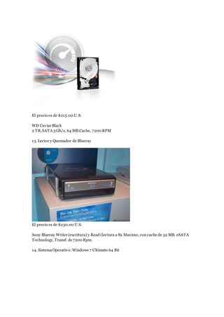 El precio es de $215.00 U.S.
WD Caviar Black
2 TB, SATA 3 Gb/s, 64 MB Cache, 7200 RPM
13. Lector y Quemador de Blueray
El precio es de $230.00 U.S.
Sony Blueray Writer (escritura) y Read (lectura a 8x Maximo, con cache de 32 MB. eSATA
Technology, Transf. de 7200 Rpm.
14. SistemaOperativo: Windows 7 Ultimate 64 Bit
 