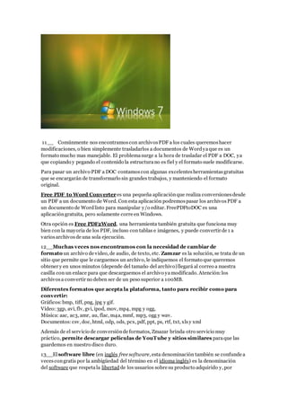 11__ Comúnmente nos encontramoscon archivosPDF a los cuales queremoshacer
modificaciones, o bien simplemente trasladarlos a documentos de Wordyaque es un
formato mucho mas manejable. El problemasurge a la hora de trasladar el PDF a DOC, ya
que copiando y pegando el contenido la estructurano es fiel y el formato suele modificarse.
Para pasar un archivo PDF a DOC contamoscon algunas excelentesherramientasgratuitas
que se encargarán de transformarlo sin grandes trabajos, y manteniendo el formato
original.
Free PDF to Word Converteres una pequeña aplicaciónque realiza conversionesdesde
un PDF a un documento de Word. Con esta aplicación podremospasar los archivosPDF a
un documento de Wordlisto para manipular y/o editar. FreePDFtoDOC es una
aplicacióngratuita, pero solamente corre en Windows.
Otra opción es Free PDF2Word, una herramienta también gratuita que funciona muy
bien con la mayoria de los PDF, incluso con tablas e imágenes, y puede convertir de 1 a
variosarchivosde una sola ejecución.
12__Muchas veces nos encontramos con la necesidad de cambiar de
formato un archivo de video, de audio, de texto, etc. Zamzar es la solución, se trata de un
sitio que permite que le carguemos un archivo, le indiquemos el formato que queremos
obtener y en unos minutos (depende del tamaño del archivo)llegará al correo a nuestra
casilla con un enlace para que descarguemos el archivo yamodificado. Atención:los
archivosa convertir no deben ser de un peso superior a 100MB.
Diferentes formatos que acepta la plataforma, tanto para recibir como para
convertir:
Gráficos:bmp, tiff, png, jpg y gif.
Vídeo: 3gp, avi, flv, gvi, ipod, mov, mp4, mpg y ogg,
Música: aac, ac3, amr, au, flac, m4a, mmf, mp3, ogg y wav.
Documentos: csv, doc, html, odp, ods, pcx, pdf, ppt, ps, rtf, txt, xlsy xml
Además de el servicio de conversiónde formatos, Zmazar brinda otro servicio muy
práctico, permite descargar películas de YouTube y sitios similares paraque las
guardemos en nuestro disco duro.
13__Elsoftware libre (en inglés free software, esta denominación también se confunde a
vecescongratis por la ambigüedad del término en el idioma inglés) es la denominación
del software que respetala libertad de los usuarios sobre su producto adquirido y, por
 