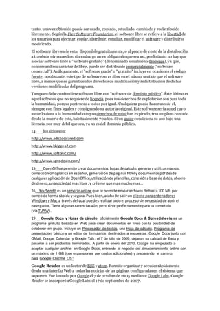 tanto, una vez obtenido puede ser usado, copiado, estudiado, cambiado y redistribuido
libremente. Según la Free Software Foundation, el software libre se refiere a la libertad de
los usuarios para ejecutar, copiar, distribuir, estudiar, modificar el software y distribuirlo
modificado.
El software libre suele estar disponible gratuitamente, o al precio de costo de la distribución
a travésde otros medios; sin embargo no es obligatorio que sea así, por lo tanto no hay que
asociar software libre a "software gratuito" (denominado usualmentefreeware), ya que,
conservando sucarácter de libre, puede ser distribuido comercialmente ("software
comercial"). Análogamente, el "software gratis" o "gratuito" incluye en ocasionesel código
fuente; no obstante, este tipo de software no es libre en el mismo sentido que el software
libre, a menos que se garanticen los derechosde modificacióny redistribuciónde dichas
versionesmodificadasdel programa.
Tampoco debe confundirse software libre con "software de dominio público". Éste último es
aquel software que no requiere de licencia, pues sus derechosde explotaciónsonpara toda
la humanidad, porque pertenece a todos por igual. Cualquiera puede hacer uso de él,
siempre con fines legales y consignando su autoría original. Este software sería aquel cuyo
autor lo dona a la humanidad o cuyos derechosde autorhan expirado, trasun plazo contado
desde la muerte de este, habitualmente 70 años. Si un autor condicionasu uso bajo una
licencia, por muy débil que sea, yano es del dominio público.
14___lossitiosson:
http://www.adictosalared.com
http://www.bloggea2.com
http://www.softonic.com/
http://www.uptodown.com/
15____OpenOffice permite creardocumentos,hojasde calculo,generaryutilizarmacros,
correcciónortográficaenespañol,generaciónde paginashtml ydocumentospdf desde
cualquieraplicaciónde OpenOffice,utilizaciónde plantillas,conexiónabase de datos,ahorro
de dinero,unasociedadmaslibre ,y créeme que masmucho mas...
16__YouSendItes un servicioonline que te permiteenviararchivosde hasta100 Mb por
correo de formarápida ysegura.Puesbien,acabade salirun cliente paraordenadores
WindowsyMac a travésdel cual puedesrealizartodoel procesosinnecesidadde abrirel
navegador.Tiene algunascarenciasaún,perosirve perfectamente parasucometido
(vía TUAW).
19___Google Docs y Hojas de cálculo, oficialmente Google Docs & Spreadsheets es un
programa gratuito basado en Web para crear documentos en línea con la posibilidad de
colaborar en grupo. Incluye un Procesador de textos, una Hoja de cálculo, Programa de
presentación básico y un editor de formularios destinados a encuestas. Google Docs junto con
GMail, Google Calendar y Google Talk; el 7 de julio de 2009, dejaron su calidad de Beta y
pasaron a ser productos terminados. A partir de enero del 2010, Google ha empezado a
aceptar cualquier archivo en Google Docs, entrando al negocio del almacenamiento online con
un máximo de 1 GB (con expansiones por costos adicionales) y preparando el camino
para Google Chrome OS1
Google Reader es un lector de RSS y atom. Permite organizar y acceder rápidamente
desde una interfaz Web a todas las noticias de las páginas configuradasen el sistema que
soporten. Fue lanzado por Google el 7 de octubre de 2005 mediante Google Labs, Google
Reader se incorporó aGoogle Labs el 17 de septiembre de 2007.
 