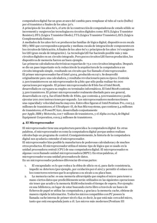 computadoradigital fue un gran avance del cambio para remplazar al tubo al vacío (bulbo)
por el transistor a finales de los años 50's.
A principiosde los años 60's, el arte de la construcciónde computadorasde estado sólido se
incrementó y surgieronlas tecnologíasen circuitosdigitales como: RTL(Lógica Transistor
Resistor), DTL (Lógica Transistor Diodo), TTL(Lógica Transistor Transistor), ECL (Lógica
Complementada Emisor).
A mediados de los años 60's se producenlas familias de lógica digital, dispositivosen escala
SSI y MSI que correspondenapequeña y mediana escala de integraciónde componentesen
los circuitosde fabricación. A finales de los años 60's y principiosde los años 70'ssurgieron
los LSI (gran escala de integración). La tecnologíaLSI fue haciendo posible más y más
circuitosdigitales en un circuito integrado. Pero pocoscircuitosLSI fueronproducidos, los
dispositivosde memoria fueron un buen ejemplo.
Las primeras calculadoraselectrónicasrequeríande 75 a 100 circuitosintegrados. Después
se dio un paso importante en la reducciónde la arquitecturade la computadoraa un
circuito integrado simple, resultando un circuito que fue llamado el microprocesador.
El primer microprocesador fue el Intel 4004, producido en1971. Se desarrolló
originalmente para una calculadora, y resultaba revolucionario parasu época. Contenía
2.300 transistoresen un microprocesador de 4 bits que sólo podía realizar 60.000
operacionespor segundo. El primer microprocesador de 8 bits fue el Intel 8008,
desarrollado en 1979para su empleo en terminales informáticos. El Intel 8008 contenía
3.300 transistores. El primer microprocesador realmente diseñado para uso general,
desarrollado en 1974, fue elIntel 8080 de 8 bits, que contenía 4.500 transistoresy podía
ejecutar 200.000 instruccionespor segundo. Los microprocesadores modernostienen
una capacidad y velocidad mucho mayores. Entre ellos figuran el Intel Pentium Pro, con5,5
millones de transistores;el UltraSparc-II, de Sun Microsystems, que contiene 5,4 millones
de transistores; el PowerPC620, desarrollado conjuntamente
por Apple, IBM y Motorola, con7 millones de transistores, y el Alpha 21164A, de Digital
Equipment Corporation, con9,3 millones de transistores.
4. El Microprocesador
El microprocesador tiene una arquitecturaparecidaa la computadoradigital. En otras
palabras, el microprocesador escomo la computadoradigital porque ambos realizan
cálculosbajo un programa de control. Consiguientemente, la historia de la computadora
digital nos ayudaráa entender el microprocesador.
El microprocesador hizo posible la manufactura de poderosas calculadorasy de muchos
otrosproductos. El microprocesador utilizael mismo tipo de lógica que es usado en la
unidad procesadora central( CPU) de una computadoradigital. El microprocesador es
algunas vecesllamado unidad microprocesadora(MPU). En otraspalabras, el
microprocesador esuna unidad procesadorade datos.
En un microprocesador podemosdiferenciar diversaspartes:
1. El encapsulado: es lo que rodeaa la oblea de silicio en si, para darle consistencia,
impedir su deterioro (por ejemplo, por oxidaciónpor el aire) y permitir el enlace con
los conectores externosque lo acoplaran a su zócalo a su placa base.
2. La memoria cache: es una memoria ultrarrápida que emplea el micro para tener a
mano ciertos datosque prediciblemente serán utilizados en las siguientes operaciones
sin tener que acudir a la memoria RAM reduciendo el tiempo de espera. Por ejemplo:
en una biblioteca, en lugar de estar buscando cierto libro a travésde un banco de
ficherosde papel se utiliza las computadora, y graciasa la memoria cache, obtiene de
manera rápida la información. Todoslosmicroscompatibles conPC poseen la
llamada cache interna de primer nivelo L1; es decir, la que está más cercadel micro,
tanto que está encapsulada junto a él. Los micros más modernos(Pentium III
 