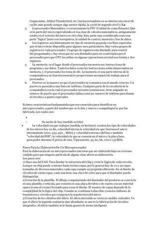 Coppermine, AthlonThunderbird, etc.)incluyentambién en su interior otro nivel de
caché, más grande aunque algo menos rápida, la caché de segundo nivel o L2.
3. Coprocesador Matemático:o correctamente la FPU (Unidad de coma flotante). Que
es la parte del micro especializada en esa clase de cálculosmatemáticos, antiguamente
estaba en el exterior delmicro en otro chip. Esta parte esta consideradacomo una
parte "lógica" junto con losregistros, la unidad de control, memoria y bus de datos.
4. Los registros: son básicamente un tipo de memoria pequeña con fines especiales
que el micro tiene disponible para algunos usos particulares. Hay varios grupos de
registrosen cada procesador. Ungrupo de registrosesta diseñado para control
del programador y hay otrosque no son diseñados para ser controladospor el
procesador pero que CPU los utiliza en algunas operacionesen total son treinta y dos
registros.
5. La memoria: es el lugar donde el procesador encuentrasus instruccionesde
programa y sus datos. Tanto losdatos como las instruccionesestán almacenados en
memoria, y el procesador los toma de ahí. La memoria es una parte interna de la
computadoray su funciónesencial es proporcionar un espacio de trabajo para el
procesador.
6. Puertos:es la manera en que el procesador se comunicacon el mundo externo. Un
puerto es parecido a una línea de teléfono. Cualquier parte de la circuiteríade la
computadoracon la cual el procesador necesitacomunicarse, tiene asignado un
número de puerto que el procesador utiliza como un numero de teléfono para llamar
al circuito o a partes especiales.
Existen característicasfundamentalesque son esenciales para identificar un
microprocesador, aparte del nombre que se le dan y marca o compañíapor la que fue
fabricada. Los cuales son:

o Su ancho de bus (medido en bits).
 La velocidadconque trabajan (medida en hertzios): existendos tipo de velocidades
de los micros hoy en día, velocidadinterna la velocidadala que funcionael micro
internamente (200, 333, 450... MHz); y velocidad externa o del bus o también
"velocidaddelFSB"; la velocidadala que se comunican el micro y la placa base,
para poder abaratar el precio de ésta. Típicamente, 33, 60, 66, 100 ó 133 MHz.
Pasos ParaLa ElaboraciónDe Un Microprocesador
Para la elaboraciónde un microprocesador este tiene que ser elaborado bajo un extremo
cuidado para que ninguna partícula de alguna clase afecte su elaboración.
Los pasos son:
1) Hace usa del CAD. Para diseñar la estructura del chip y crear la lógicade cada circuito.
Aunque un chip puede contener hasta treinta capas, por lo general hay de 10 a 20 capas
tramadas de diversos materiales; cada capa cumple un propósito diferente. En el diseño de
circuitosde variascapas, cada una tiene una clave de color para que el diseñador pueda
distinguirlas.
2) Creación de la plantilla. El dibujo computarizado del diseñador del producto se convierte
en una plantilla o retícula, que consiste en una placadevidrio o de cuarzo conun material
opaco (como el cromo) formado para crear el diseño. El numero de capas depende de la
complejidad de la lógica del chip. Cuando se combinan todas ellas creanlos millones de
transistoresy circuitosque componen la arquitecturadel micro.
3) Creación de los cilindrosdel silicio. El silicio derretido se vierte en moldes redondos. Ya
que el silicio la segunda sustancia mas abundante se usa en la fabricaciónde circuitos
integrados. Alsilicio también se le llama granos de arena inteligente.
 