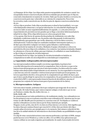 15)Empaque de los chips. Los chips están puestosencapsulados de cerámicao metal. Los
encapsulados tienen conectoresde pins eléctricosestándar que permiten que el chip sea
conectado cómodamente en tarjetas de circuitos. Dado que los pins tienden a corroerse, los
conectoressonla parte mas vulnerable en un sistema de computación. Paraevitar
la corrosióny mala conexiónde uno de ellos los pins de algunos conectoresestánhechos
de oro.
16) Los chip se prueban. Cada chip se prueban para evaluar la funcionalidad y ver a que
velocidadpueden almacenar y recuperar información. La velocidaddel chip(tiempo de
acceso)se mide en nano-segundos(millonésima de segundo, 1/1,000,000,000).Los
requerimientosde precisiónson tan grandes que se llega a encontrar defectuosahasta la
mitad de los chips. El los chips defectuososse colocauna gota de tinta.
17)La quema. Este horno de quema efectúa pruebas de rendimiento con cada chip
simulando condicionesrealesde uso. Se prueba cada chip pasando la informacióny
solicitándosela, para garantizar que recibe, almacena y envía los datos correctos.
18) Exploración. Todosloschipsson analizados mediante instrumentos ópticosy/ o
de láser para descubrir cualquier curvaturao guías faltantes o mal formadas.
19) Creaciónde las tarjetas de circuitos. Mediante el equipo robotizado se colocacon
precisiónlos diversoschips en la soldadura y los contactos. Las tarjetas terminadas después
se calientan en el horno de reflujo, para que el plomo y la soldadura se unan fundiéndose y
se fije el chip en la tarjeta de circuitosimpresos.
20) Instalaciónde los chips. Las tarjetas de circuitosterminados se instalan en
computadorasen miles de otrosdispositivoscontroladospor computadora.
5. Capacidades indispensables del microprocesador
Los microprocesadoresdebencumplir conciertas capacidades, la primera leer
y escribir información en la memoria de la computadora. Esto es decisivo yaque en las
instruccionesdel programa que ejecutael microprocesador y losdatossobre los cuales
trabaja están almacenados temporalmente en esa memoria. La otracapacidad es reconocer
y ejecutar una serie de comandos o instruccionesproporcionadospor losprogramas. La
terceracapacidades decirle a otras partesde la computadoralo que deben de hacer, para
que el micro pueda dirigir la operacióna la computadora. En pocaspalabras los circuitosde
controlde la MPU o microprocesador tienenla función de decodificar y ejecutar el
programa (un conjunto de instruccionespara el procesamiento de los datos).
6. Microprocesadores Antiguos
Talcomo está el mundo, podríamos decir que cualquiera que tenga más de un mes en
el mercado. De todas formas, aquí vamosa suponer antiguo a todo micro que no sea
un Pentium o similar (K5, K6, 6x86, Cele ron...).
8086, 8088, 286
Se caracterisanpor ser todos prehistóricosy de rendimiento similar. Los ordenadorescon
los dos primeros eran en ocasionesconocidoscomo ordenadoresXT, mientras que los que
tenían un 286 (80286 para los puristas) se conocíancomo AT. En España se vendieron
muchos ordenadoresconestos micros por la firma Amstrad, por ejemplo.
Ninguno erade 32 bits, sino de 8 ó 16, bien en el bus interno o el externo. Esto significa que
los datos iban por caminos (buses) que eran de 8 ó 16bits, bien por dentro del chip o
cuando salían al exterior, por ejemplo para ir a la memoria. Este número reducido de bits
(un bit es la unidad mínima de informaciónen electrónica)limita sus posibilidades en gran
medida.
Un chip de estas característicastiene como entorno preferente y casi único el DOS, aunque
puede hacerse correr Windows 3.1 sobre un 286 a 16ó 20 MHz si las aplicacionesque
vamosa utilizar no son nada exigentes;personalmente, he usado el procesador de textos
 