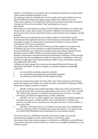 AmiPro 1.2 en Windows 3.1 en un 286 y sólo era cuestión de tomármelo con calma (mucha
calma cuando le mandaba imprimir, eso sí).
Sin embargo, si tiene un ordenador así, no lo tire; puede usarlo para escribir textos(con
algún WordPerfect antiguo), para jugar a juegos antiguos pero adictivos(como el
Tetris, Prince of Persia, y otrosclásicos), o incluso para navegar por Internet, sobre todo si
el monitor es VGA y tiene un módem "viejo" (por ejemplo un 14.400).
386, 386 SX
Estos chips yason más modernos, aunque aún del Neolítico informático. Su ventajaes que
son de 32 bits; o mejor dicho, el 386 es de 32 bits; el 386 SX es de 32 bits internamente,
pero de 16en el bus externo, lo que le hace hasta un 25% más lento que el original, conocido
como DX.
Resulta curioso que el más potente sea el original, el 386. La versiónSX fue sacada
al mercado por Intel siguiendo una táctica comercial típica en estaempresa: dejar adelantos
tecnológicosenreserva, manteniendo los preciosaltos, mientras se sacan versiones
reducidas (las "SX") a preciosmás bajos.
La cuestiónes que ambos pueden usar software de 32 bits, aunque si lo que quiere usar
es Windows 95 ¡ni se le ocurrapensar en un 386! Suponiendo que tenga suficiente
memoria RAM, disco, etc., prepárese para esperar horas para realizar cualquier tontería.
Su ámbito natural es DOS y Windows 3.x, donde pueden manejar aplicaciones
bastante profesionalescomo Microsoft Word sin demasiados problemas, e incluso navegar
por Internet de forma razonablemente rápida. Si lo que quiere es multitarea y software de
32 bits en un 386, piense en los sistemasoperativosOS/2 o Linux (¡este último es gratis!).
486, 486 SX, DX, DX2 y DX4
La historia se repite, aunque esta vezentra en el campo del absurdo de la mano del
márketing "Intel Inside". El 486es el original, y su nombre completo es 80486 DX;
consiste en:
 un corazón386 actualizado, depurado y afinado;
 un coprocesador matemático paracomaflotante integrado;
 una memoria caché (de 8 Kb en el DX original de Intel).
Es de notar que la puesta a punto del núcleo 386 y sobre todo la memoria caché lo hacen
mucho más rápido, casi el doble, que un 386 a su misma velocidadde reloj(mismos MHz).
Hasta aquí el original; veamoslas variantes:
 486 SX: un DX sin coprocesador matemático. ¿Que cómo se hace eso? Sencillo: se
hacen todoscomo DX y se quema el coprocesador, traslo cual en vezde "DX" se escribe
"SX" sobre el chip. Dantesco, ¿verdad? Pero la teoría dice que si lo haces y lo vendes
más barato, sacas dinero de alguna forma. Lo dicho, alucinante.
 486 DX2: o el "2x1":un 486"completo" que vainternamente el doble de rápido que
externamente (es decir, al doble de MHz). Así, un 486 DX2-66 va a 66 MHz en su
interior y a 33 MHz en sus comunicaciones conla placa(memoria, caché secundaria...).
Buena idea, Intel.
 486 DX4: o cómo hacer que 3x1=4. Elmismo truco que antes, pero multiplicando
por 3 en vez de por 2 (DX4-100 significa33x3=99ó, más o menos, 100). ¿Que por qué
no se llama DX3? Márketing, chicos, márketing. El 4 es más bonito y grande...
En este terreno Cyrix y AMDhicieron de todo, desde micros "light" que eran 386
potenciados(por ejemplo, consólo 1 Kb de caché en vezde 8) hasta chips
muy buenos como el que usé para empezar a escribir esto: un AMD DX4-120 (40 MHz por
3), que rinde casi (casi) como un Pentium 75, o incluso uno a 133 MHz (33 MHz por 4 y con
16Kb de caché!!).
 