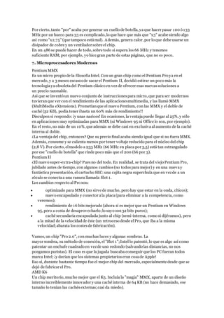 Por cierto, tanto "por" acaba por generar un cuello de botella, ya que hacer pasar 100 ó 133
MHz por un hueco para 33 es complicado, lo que hace que más que "x3" acabe siendo algo
así como "x2,75" (que tampoco estámal). Además, genera calor, por lo que debe usarse un
disipador de cobre y un ventilador sobre el chip.
En un 486se puede hacer de todo, sobre todo si supera los 66 MHz y tenemos
suficiente RAM; por ejemplo, yo hice gran parte de estas páginas, que no es poco.
7. Microprocesadores Modernos
Pentium MMX
Es un micro propio de la filosofíaIntel. Con un gran chip como el Pentium Pro ya en el
mercado, y a 3 meses escasosde sacar el Pentium II, decidió estirar un poco más la
tecnologíayaobsoletadel Pentium clásico en vez de ofrecer esas nuevassoluciones a
un precio razonable.
Así que se inventó un nuevo conjunto de instruccionespara micro, que para ser modernos
tuvieranque ver con el rendimiento de las aplicacionesmultimedia, y las llamó MMX
(MultiMedia eXtensions). Prometíanque el nuevo Pentium, con las MMX y el doble de
caché (32 KB), podía tener ¡hasta un 60% más de rendimiento!!
Disculpen si respondo: ¡y unas narices! En ocasiones, la ventajapuede llegar al 25%, y sólo
en aplicaciones muy optimizadas para MMX (ni Windows 95 ni Office lo son, por ejemplo).
En el resto, no más de un 10%, que además se debe casi en exclusiva al aumento de la caché
interna al doble.
¿La ventajadel chip, entonces? Que su precio final acaba siendo igual que si no fueraMMX.
Además, consume y se calienta menos por tener voltaje reducido para el núcleo del chip
(2,8 V). Por cierto, el modelo a 233 MHz (66 MHz en placa por 3,5) está tan estrangulado
por ese "cuello de botella" que rinde poco más que el 200 (66 por 3).
Pentium II
¿El nuevo super-extra-chip? Puesno del todo. En realidad, se trata del viejo Pentium Pro,
jubilado antes de tiempo, con algunos cambios(no todospara mejor) y en una nuevay
fantástica presentación, el cartucho SEC: una cajita negra superchula que en vezde a un
zócalo se conectaa una ranura llamada Slot 1.
Los cambios respecto al Pro son:
 optimizado para MMX (no sirve de mucho, pero hay que estar en la onda, chicos);
 nuevo encapsulado y conector ala placa(para eliminar a la competencia, como
veremos);
 rendimiento de 16 bits mejorado (ahora sí es mejor que un Pentium en Windows
95, pero a costa de desaprovecharlo;lo suyo son32 bits puros);
 caché secundaria encapsulada junto al chip (semi-interna, como si dijéramos), pero
a la mitad de la velocidadde éste (un retroceso desde elPro, que iba a la misma
velocidad;abarata los costesde fabricación).
Vamos, un chip "Pro 2.0", con muchas luces y algunas sombras. La
mayor sombra, su método de conexión, el"Slot 1";Intel lo patentó, lo que es algo así como
patentar un enchufe cuadrado en vezde uno redondo (salvando las distancias, no nos
pongamos puristas). El caso es que la jugada buscaba conseguir que los PC fueran todos
marca Intel; ¡y decían que los sistemas propietarioseran cosade Apple!
Eso sí, durante bastante tiempo fue el mejor chip del mercado, especialmente desde que se
dejó de fabricar el Pro.
AMD K6
Un chip meritorio, mucho mejor que el K5. Incluía la "magia" MMX, aparte de un diseño
interno increíblemente innovador y una caché interna de 64 KB (no hace demasiado, ese
tamaño lo tenían las cachésexternas;casi da miedo).
 