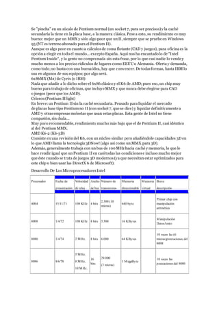 Se "pincha" en un zócalo de Pentium normal (un socket 7, para ser precisos)y la caché
secundaria la tiene en la placa base, a la manera clásica. Pese a esto, su rendimiento es muy
bueno: mejor que un MMX y sólo algo peor que un II, siempre que se pruebe en Windows
95 (NT es terreno abonado para el Pentium II).
Aunque es algo peor en cuanto a cálculosde coma flotante (CAD y juegos), para oficinaes la
opcióna elegir en todo el mundo... excepto España. Aquí nos ha encantado lo de "Intel
Pentium Inside", y la gente no compranada sin esta frase, por lo que casi nadie lo vende y
mucho menos a los preciosridículosde lugares como EEUU o Alemania. Ofertay demanda,
como todo; no basta con una buena idea, hay que convencer. De todasformas, hasta IBM lo
usa en algunos de sus equipos; por algo será.
6x86MX (M2) de Cyrix (o IBM)
Nada que añadir a lo dicho sobre el 6x86 clásico y el K6 de AMD; pues eso, un chip muy
bueno para trabajo de oficinas, que incluye MMX y que nunca debe elegirse para CAD
o juegos (peor que los AMD).
Celeron(Pentium II light)
En breve:un Pentium II sin la caché secundaria. Pensado para liquidar el mercado
de placas base tipo Pentium no II (con socket 7, que se dice) y liquidar definitivamente a
AMD y otras empresas molestas que usan estas placas. Esta gente de Intel no tiene
compasión, sin duda...
Muy poco recomendable, rendimiento mucho más bajo que el de Pentium II, casi idéntico
al del Pentium MMX.
AMD K6-2 (K6-3D)
Consiste en una revisióndel K6, con un núcleo similar pero añadiéndole capacidades 3D en
lo que AMD llama la tecnología 3DNow! (algo así como un MMX para 3D).
Además, generalmente trabaja con un bus de 100 MHz hacia caché y memoria, lo que le
hace rendir igual que un Pentium II en casi todas las condicionese incluso mucho mejor
que éste cuando se trata de juegos 3D modernos(ya que necesitan estar optimizados para
este chip o bien usar las DirectX 6 de Microsoft).
Desarrollo De Los MicroprocesadoresIntel
Procesador Fecha de
presentación
Velocidad
de reloj
Ancho
de bus
Número de
transistores
Memoria
direccionable
Memoria
virtual
Breve
descripción
4004 15/11/71 108 KHz. 4 bits
2.300 (10
micras)
640 byte
Primer chip con
manipulación
aritmética
8008 1/4/72 108 KHz. 8 bits 3.500 16 KBytes
Manipulación
Datos/texto
8080 1/4/74 2 MHz. 8 bits 6.000 64 KBytes
10 veces las (6
micras)prestaciones del
8008
8086 8/6/78
5 MHz.
8 MHz.
10 MHz.
16
bits
29.000
(3 micras)
1 MegaByte
10 veces las
prestaciones del 8080
 