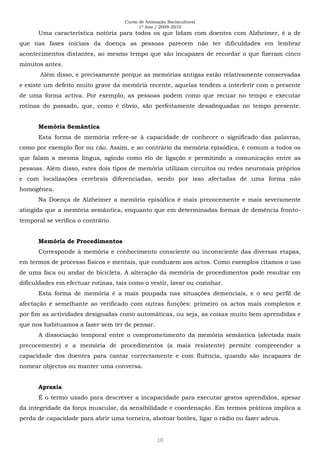 Curso de Animação Sociocultural
1º Ano / 2009-2010
10
Uma característica notória para todos os que lidam com doentes com Alzheimer, é a de
que nas fases iniciais da doença as pessoas parecem não ter dificuldades em lembrar
acontecimentos distantes, ao mesmo tempo que são incapazes de recordar o que fizeram cinco
minutos antes.
Além disso, e precisamente porque as memórias antigas estão relativamente conservadas
e existe um defeito muito grave da memória recente, aquelas tendem a interferir com o presente
de uma forma activa. Por exemplo, as pessoas podem como que recuar no tempo e executar
rotinas do passado, que, como é óbvio, são perfeitamente desadequadas no tempo presente.
Memória Semântica
Esta forma de memória refere-se à capacidade de conhecer o significado das palavras,
como por exemplo flor ou cão. Assim, e ao contrário da memória episódica, é comum a todos os
que falam a mesma língua, agindo como elo de ligação e permitindo a comunicação entre as
pessoas. Além disso, estes dois tipos de memória utilizam circuitos ou redes neuronais próprios
e com localizações cerebrais diferenciadas, sendo por isso afectadas de uma forma não
homogénea.
Na Doença de Alzheimer a memória episódica é mais precocemente e mais severamente
atingida que a memória semântica, enquanto que em determinadas formas de demência fronto-
temporal se verifica o contrário.
Memória de Procedimentos
Corresponde à memória e conhecimento consciente ou inconsciente das diversas etapas,
em termos de processo físicos e mentais, que conduzem aos actos. Como exemplos citamos o uso
de uma faca ou andar de bicicleta. A alteração da memória de procedimentos pode resultar em
dificuldades em efectuar rotinas, tais como o vestir, lavar ou cozinhar.
Esta forma de memória é a mais poupada nas situações demenciais, e o seu perfil de
afectação é semelhante ao verificado com outras funções: primeiro os actos mais complexos e
por fim as actividades designadas como automáticas, ou seja, as coisas muito bem aprendidas e
que nos habituamos a fazer sem ter de pensar.
A dissociação temporal entre o comprometimento da memória semântica (afectada mais
precocemente) e a memória de procedimentos (a mais resistente) permite compreender a
capacidade dos doentes para cantar correctamente e com fluência, quando são incapazes de
nomear objectos ou manter uma conversa.
Apraxia
É o termo usado para descrever a incapacidade para executar gestos aprendidos, apesar
da integridade da força muscular, da sensibilidade e coordenação. Em termos práticos implica a
perda de capacidade para abrir uma torneira, abotoar botões, ligar o rádio ou fazer adeus.
 