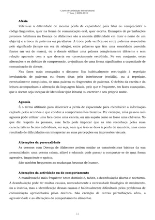 Curso de Animação Sociocultural
1º Ano / 2009-2010
11
Afasia
Refere-se à dificuldade ou mesmo perda de capacidade para falar ou compreender o
código linguístico, quer na forma de comunicação oral, quer escrita. Exemplos de perturbações
precoces habituais na Doença de Alzheimer são a anomia (dificuldade em dizer o nome de um
objecto) e a troca de palavras ou parafasias. A troca pode verificar-se entre palavras associadas
pelo significado (tempo em vez de relógio), entre palavras que têm uma sonoridade parecida
(barco em vez de marco), ou o doente utilizar uma palavra completamente diferente e sem
relação aparente com a que deveria ser correctamente escolhida. No seu conjunto, estas
alterações e os defeitos de compreensão, prejudicam de uma forma significativa a capacidade de
comunicação do doente.
Nas fases mais avançadas o discurso fica habitualmente restringido à repetição
involuntária de palavras ou frases ditas pelo interlocutor (ecolália), ou à repetição,
eventualmente compulsiva, de uma palavra ou fragmentos de palavras. O defeito da escrita e da
leitura acompanham a alteração da linguagem falada, pelo que é frequente, em fases avançadas,
que o doente seja incapaz de identificar (por leitura) ou escrever o seu próprio nome.
Agnosia
É o termo utilizado para descrever a perda de capacidade para reconhecer a informação
captada pelos sentidos o que conduz a comportamentos bizarros. Por exemplo, uma pessoa com
agnosia pode utilizar uma faca como uma caneta, ou um sapato como se fosse uma chávena. No
que diz respeito às pessoas, esse facto pode implicar que as não reconheça pelas suas
características faciais individuais, ou seja, sem que isso se deva à perda de memória, mas como
resultado de dificuldades em interpretar as suas percepções ou impressões visuais.
Alterações da personalidade
As pessoas com Doença de Alzheimer podem mudar as características básicas da sua
personalidade: uma pessoa calma, afável e educada pode passar a comportar-se de uma forma
agressiva, impaciente e egoísta.
São também frequentes as mudanças bruscas de humor.
Alterações da actividade ou do comportamento
A manifestação mais frequente neste domínio é, talvez, a deambulação diurna e nocturna.
A deambulação pode ter muitas causas, nomeadamente a necessidade fisiológica de movimento,
ou a insónia, mas a identificação dessas causas é habitualmente dificultada pelos problemas de
comunicação apresentados pelos doentes. São exemplo de outras perturbações afins, a
agressividade e as alterações do comportamento alimentar.
 