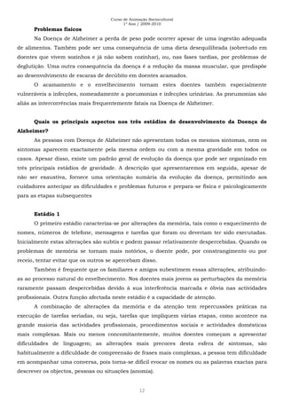 Curso de Animação Sociocultural
1º Ano / 2009-2010
12
Problemas físicos
Na Doença de Alzheimer a perda de peso pode ocorrer apesar de uma ingestão adequada
de alimentos. Também pode ser uma consequência de uma dieta desequilibrada (sobretudo em
doentes que vivem sozinhos e já não sabem cozinhar), ou, nas fases tardias, por problemas de
deglutição. Uma outra consequência da doença é a redução da massa muscular, que predispõe
ao desenvolvimento de escaras de decúbito em doentes acamados.
O acamamento e o envelhecimento tornam estes doentes também especialmente
vulneráveis a infecções, nomeadamente a pneumonias e infecções urinárias. As pneumonias são
aliás as intercorrências mais frequentemente fatais na Doença de Alzheimer.
Quais os principais aspectos nos três estádios de desenvolvimento da Doença de
Alzheimer?
As pessoas com Doença de Alzheimer não apresentam todas os mesmos sintomas, nem os
sintomas aparecem exactamente pela mesma ordem ou com a mesma gravidade em todos os
casos. Apesar disso, existe um padrão geral de evolução da doença que pode ser organizado em
três principais estádios de gravidade. A descrição que apresentaremos em seguida, apesar de
não ser exaustiva, fornece uma orientação sumária da evolução da doença, permitindo aos
cuidadores antecipar as dificuldades e problemas futuros e prepara-se física e psicologicamente
para as etapas subsequentes
Estádio 1
O primeiro estádio caracteriza-se por alterações da memória, tais como o esquecimento de
nomes, números de telefone, mensagens e tarefas que foram ou deveriam ter sido executadas.
Inicialmente estas alterações são subtis e podem passar relativamente despercebidas. Quando os
problemas de memória se tornam mais notórios, o doente pode, por constrangimento ou por
receio, tentar evitar que os outros se apercebam disso.
Também é frequente que os familiares e amigos subestimem essas alterações, atribuindo-
as ao processo natural do envelhecimento. Nos doentes mais jovens as perturbações da memória
raramente passam despercebidas devido à sua interferência marcada e óbvia nas actividades
profissionais. Outra função afectada neste estádio é a capacidade de atenção.
A combinação de alterações da memória e da atenção tem repercussões práticas na
execução de tarefas seriadas, ou seja, tarefas que impliquem várias etapas, como acontece na
grande maioria das actividades profissionais, procedimentos sociais e actividades domésticas
mais complexas. Mais ou menos concomitantemente, muitos doentes começam a apresentar
dificuldades de linguagem; as alterações mais precoces desta esfera de sintomas, são
habitualmente a dificuldade de compreensão de frases mais complexas, a pessoa tem dificuldade
em acompanhar uma conversa, pois torna-se difícil evocar os nomes ou as palavras exactas para
descrever os objectos, pessoas ou situações (anomia).
 