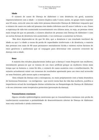 Curso de Animação Sociocultural
1º Ano / 2009-2010
15
Idade
O número de casos de Doença de Alzheimer e com demência em geral, aumenta
exponencialmente com a idade – o número duplica cada 5 anos; assim, no grupo etário superior
aos 65 anos, cerca de uma em cada vinte pessoas desenvolve Doença de Alzheimer enquanto que
o número de casos em cada mil pessoas com idades inferiores aos 65 anos é inferior a um. Como
a esperança de vida tem aumentado sucessivamente nos últimos anos, ou seja, as pessoas vivem
mais tempo do que no passado, o número absoluto de pessoas com Doença de Alzheimer e com
as outras formas de demência tem aumentado, e vai continuar a aumentar no futuro.
Não deve depreender-se do que foi dito, que a demência é um resultado inevitável da
idade ou que é a idade a causa da perda de capacidades intelectuais e de demência; a maioria
das pessoas com mais de 80 anos permanece mentalmente lúcida e existem outros factores de
risco genéricos e ambientais que se conjugam para determinar este aumento crescente da
doença com a idade.
Sexo
A maioria dos estudos populacionais indica que a doença é mais frequente nas mulheres;
inicialmente pensou-se que se tratava de um risco artificial porque as mulheres vivem mais
tempo que os homens e, como foi dito, o número de casos aumenta com o envelhecimento. No
entanto actualmente existe um consenso de resultados apontando para um risco real acrescido
no sexo feminino, pelo menos após a menopausa.
Esta relação da doença com a menopausa, ou mais propriamente com a baixa dramática
de hormonas femininas – os estrógenios – que ocorre nesta fase da vida das mulheres, justifica a
importância actual da investigação destas substâncias na fisiopatologia da Doença de Alzheimer
e do seu interesse como terapêutica protectora (prevenção da doença).
Traumatismos cranianos
Alguns estudos epidemiológicos mostraram que os traumatismos cranianos com perda do
conhecimento aumentam a probabilidade de desenvolvimento ulterior de Doença de Alzheimer
mas esta conclusão é ainda controversa.
 