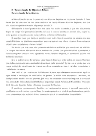 Curso de Animação Sociocultural
1º Ano / 2009-2010
16
3 - Caracterização do Objecto de Estudo
Caracterização da Instituição
A Santa Rita Geriátrica é a mais recente Casa de Repouso no centro de Cascais. A Casa
Santa Rita foi concebida de raiz para a valência de Lar de Idosos e Casa de Repouso, pelo que
está licenciada pelo Instituto de Segurança Social I.P.
Infelizmente a maior parte de nós tem uma vida muito atarefada, o que não nos permite
dispor de tempo e de pessoal qualificado para dar a atenção devida aos nossos pais, sogros ou
avós, quando a sua situação de independência se torna problemática.
E quantas vezes isso também acontece com outro tipo de parentes ou amigos, que por
uma infelicidade ou fatalidade, necessitam temporariamente que olhem e tratem deles, minuto a
minuto, por exemplo num pós-operatório?
Por muito que nos custe não podemos retribuir os cuidados que nos deram na infância.
Os tempos são outros. Os nossos filhos precisam de crescer com pais dedicados e presentes, a
família alargada é um caso raro, a profissão é cada vez mais exigente, as ajudas são poucas e as
distâncias enormes.
E se a melhor opção for arranjar uma Casa de Repouso, onde tratem os nossos Queridos
com toda a excelência que a particular situação de cada um exija? Se for essa a opção, que seja
numa Instituição vocacionada de origem para lhes proporcionar todo o carinho, o conforto e o
cuidado que merecem!
São 1000 m2 de construção, divididos em 4 pisos, que obedecem ao normativo legal em
vigor sobre a edificação de estruturas de género. A Santa Rita Residência Geriátrica, foi
acompanhada desde a fase do projecto, por todas as entidades oficiais que regulam e fiscalizam
esta actividade, nomeadamente: Instituto de Segurança Social, Autoridade Nacional de Protecção
Civil, Direcção Geral de Saúde e Câmara Municipal de Cascais.
O ambiente genuinamente familiar, os equipamentos novos, o pessoal experiente e
qualificado, os enfermeiros e os médicos de serviço garantem o nível de profissionalismo exigido
pelas pessoas que não abdicam de um tratamento gentil, personalizado e de qualidade.
 
